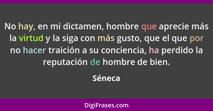 No hay, en mi dictamen, hombre que aprecie más la virtud y la siga con más gusto, que el que por no hacer traición a su conciencia, ha perdid... - Séneca