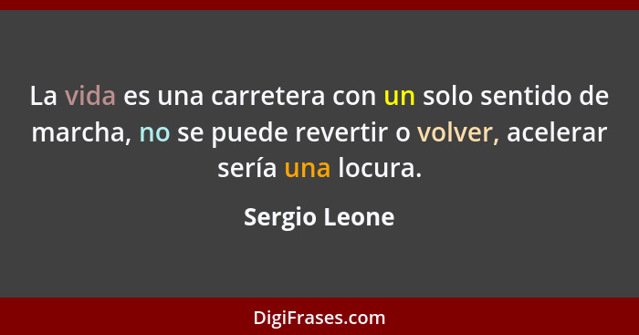 La vida es una carretera con un solo sentido de marcha, no se puede revertir o volver, acelerar sería una locura.... - Sergio Leone