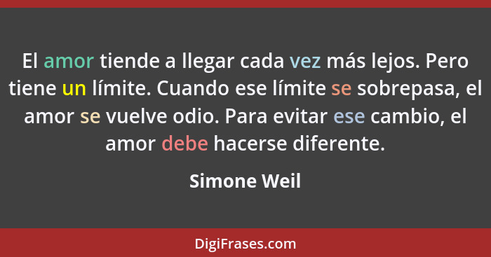 El amor tiende a llegar cada vez más lejos. Pero tiene un límite. Cuando ese límite se sobrepasa, el amor se vuelve odio. Para evitar es... - Simone Weil