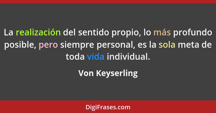 La realización del sentido propio, lo más profundo posible, pero siempre personal, es la sola meta de toda vida individual.... - Von Keyserling