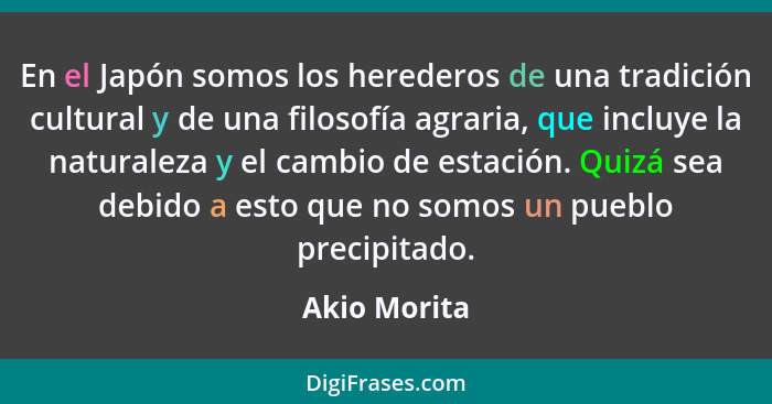 En el Japón somos los herederos de una tradición cultural y de una filosofía agraria, que incluye la naturaleza y el cambio de estación.... - Akio Morita