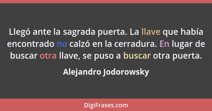 Llegó ante la sagrada puerta. La llave que había encontrado no calzó en la cerradura. En lugar de buscar otra llave, se puso a... - Alejandro Jodorowsky