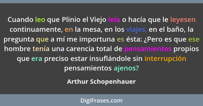 Cuando leo que Plinio el Viejo leía o hacía que le leyesen continuamente, en la mesa, en los viajes, en el baño, la pregunta que... - Arthur Schopenhauer