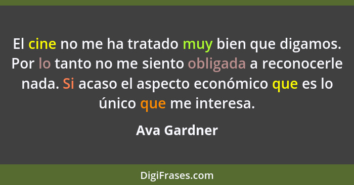 El cine no me ha tratado muy bien que digamos. Por lo tanto no me siento obligada a reconocerle nada. Si acaso el aspecto económico que... - Ava Gardner