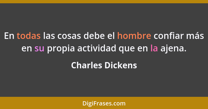 En todas las cosas debe el hombre confiar más en su propia actividad que en la ajena.... - Charles Dickens