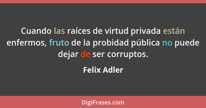Cuando las raíces de virtud privada están enfermos, fruto de la probidad pública no puede dejar de ser corruptos.... - Felix Adler