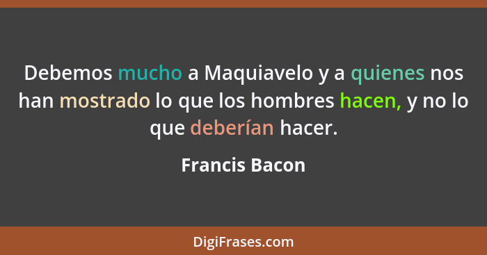 Debemos mucho a Maquiavelo y a quienes nos han mostrado lo que los hombres hacen, y no lo que deberían hacer.... - Francis Bacon