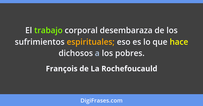 El trabajo corporal desembaraza de los sufrimientos espirituales; eso es lo que hace dichosos a los pobres.... - François de La Rochefoucauld