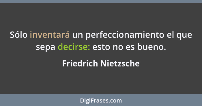 Sólo inventará un perfeccionamiento el que sepa decirse: esto no es bueno.... - Friedrich Nietzsche