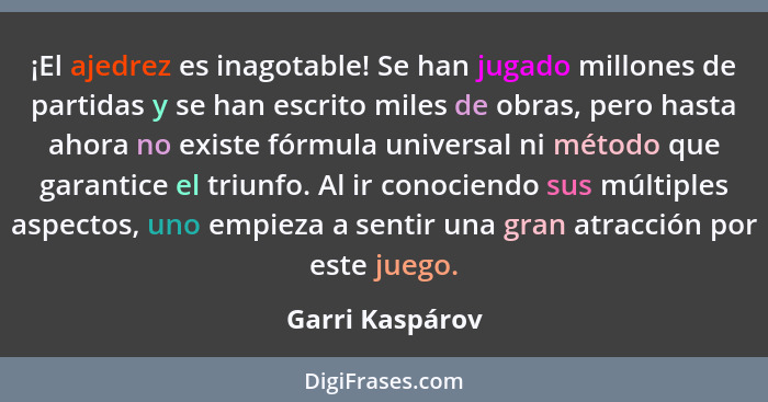 ¡El ajedrez es inagotable! Se han jugado millones de partidas y se han escrito miles de obras, pero hasta ahora no existe fórmula uni... - Garri Kaspárov