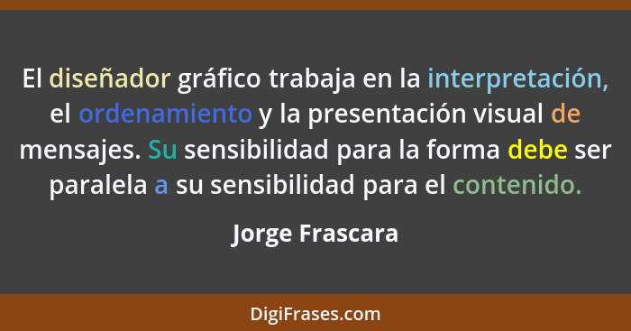 El diseñador gráfico trabaja en la interpretación, el ordenamiento y la presentación visual de mensajes. Su sensibilidad para la form... - Jorge Frascara