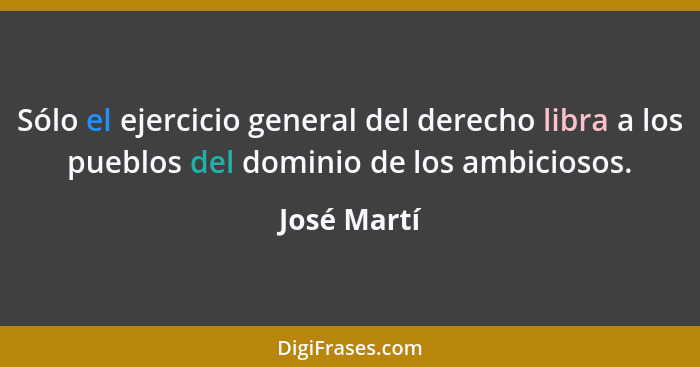 Sólo el ejercicio general del derecho libra a los pueblos del dominio de los ambiciosos.... - José Martí
