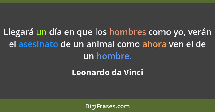 Llegará un día en que los hombres como yo, verán el asesinato de un animal como ahora ven el de un hombre.... - Leonardo da Vinci