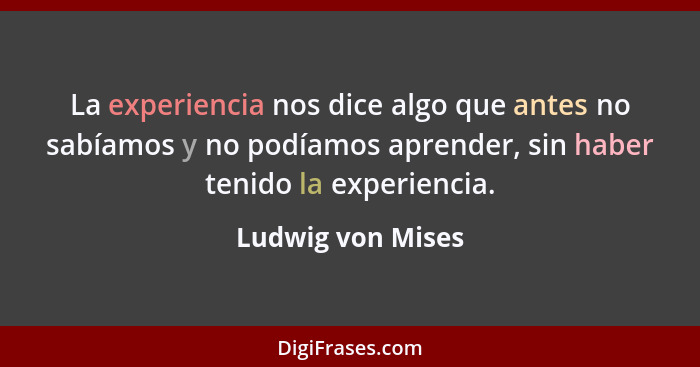 La experiencia nos dice algo que antes no sabíamos y no podíamos aprender, sin haber tenido la experiencia.... - Ludwig von Mises