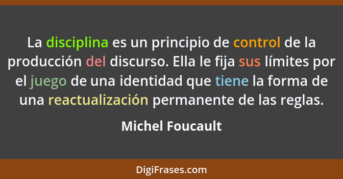 La disciplina es un principio de control de la producción del discurso. Ella le fija sus límites por el juego de una identidad que t... - Michel Foucault