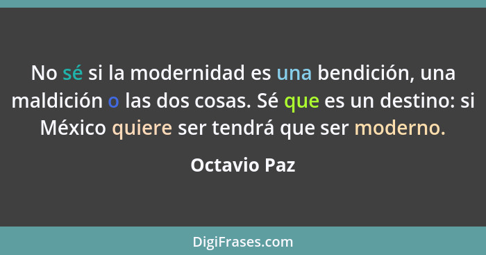 No sé si la modernidad es una bendición, una maldición o las dos cosas. Sé que es un destino: si México quiere ser tendrá que ser modern... - Octavio Paz