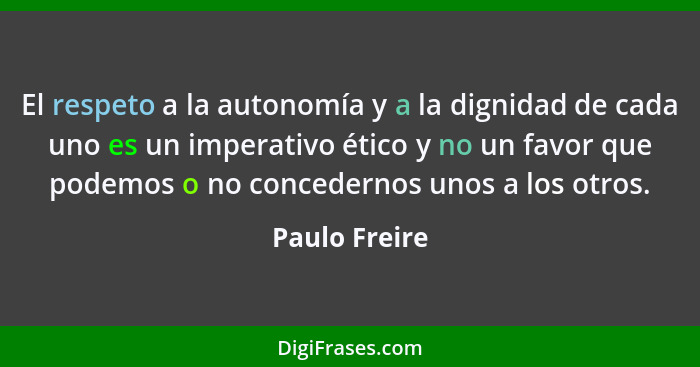 El respeto a la autonomía y a la dignidad de cada uno es un imperativo ético y no un favor que podemos o no concedernos unos a los otro... - Paulo Freire