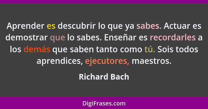 Aprender es descubrir lo que ya sabes. Actuar es demostrar que lo sabes. Enseñar es recordarles a los demás que saben tanto como tú. So... - Richard Bach