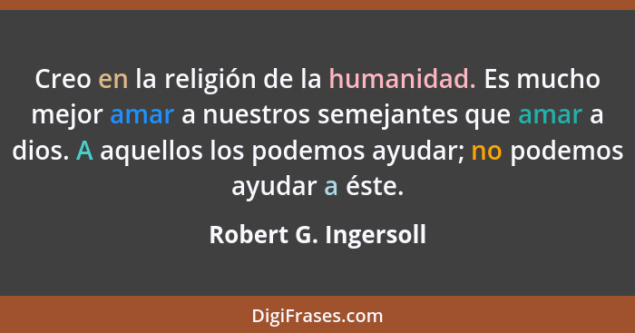 Creo en la religión de la humanidad. Es mucho mejor amar a nuestros semejantes que amar a dios. A aquellos los podemos ayudar; n... - Robert G. Ingersoll