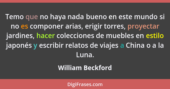 Temo que no haya nada bueno en este mundo si no es componer arias, erigir torres, proyectar jardines, hacer colecciones de muebles... - William Beckford