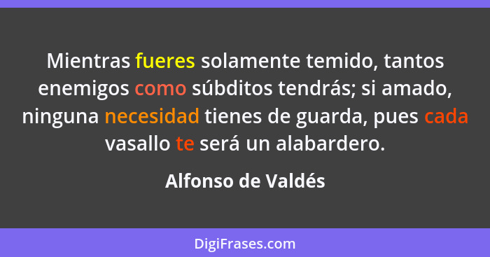 Mientras fueres solamente temido, tantos enemigos como súbditos tendrás; si amado, ninguna necesidad tienes de guarda, pues cada v... - Alfonso de Valdés