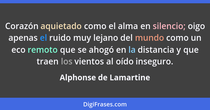 Corazón aquietado como el alma en silencio; oigo apenas el ruido muy lejano del mundo como un eco remoto que se ahogó en la di... - Alphonse de Lamartine