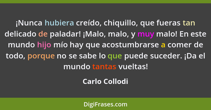 ¡Nunca hubiera creído, chiquillo, que fueras tan delicado de paladar! ¡Malo, malo, y muy malo! En este mundo hijo mío hay que acostumb... - Carlo Collodi