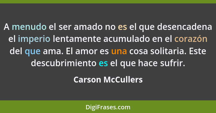 A menudo el ser amado no es el que desencadena el imperio lentamente acumulado en el corazón del que ama. El amor es una cosa solit... - Carson McCullers