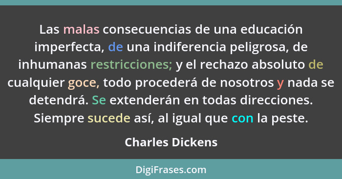 Las malas consecuencias de una educación imperfecta, de una indife­rencia peligrosa, de inhumanas restriccio­nes; y el rechazo absol... - Charles Dickens