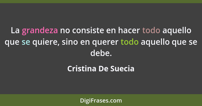 La grandeza no consiste en hacer todo aquello que se quiere, sino en querer todo aquello que se debe.... - Cristina De Suecia