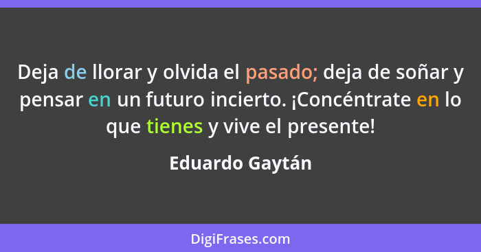 Deja de llorar y olvida el pasado; deja de soñar y pensar en un futuro incierto. ¡Concéntrate en lo que tienes y vive el presente!... - Eduardo Gaytán