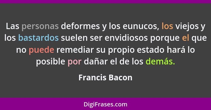 Las personas deformes y los eunucos, los viejos y los bastardos suelen ser envidiosos porque el que no puede remediar su propio estado... - Francis Bacon