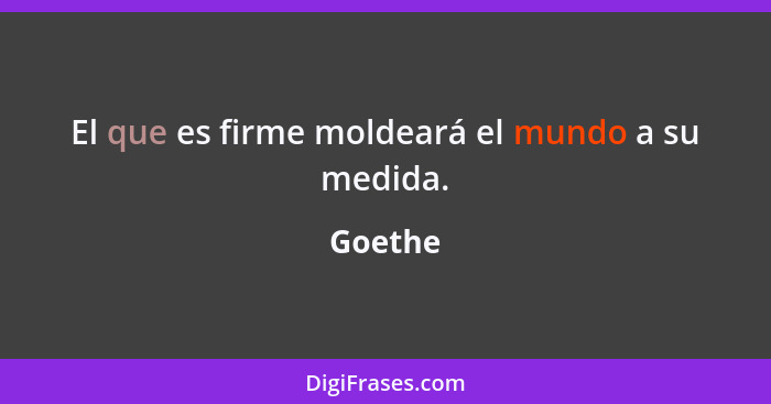 El que es firme moldeará el mundo a su medida.... - Goethe