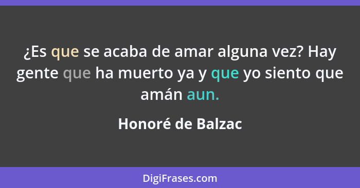 ¿Es que se acaba de amar alguna vez? Hay gente que ha muerto ya y que yo siento que amán aun.... - Honoré de Balzac