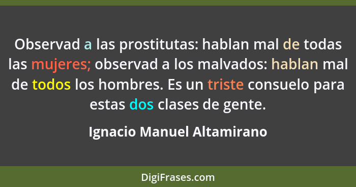 Observad a las prostitutas: hablan mal de todas las mujeres; observad a los malvados: hablan mal de todos los hombres. Es... - Ignacio Manuel Altamirano