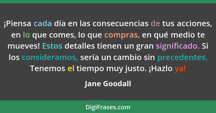 ¡Piensa cada día en las consecuencias de tus acciones, en lo que comes, lo que compras, en qué medio te mueves! Estos detalles tienen u... - Jane Goodall