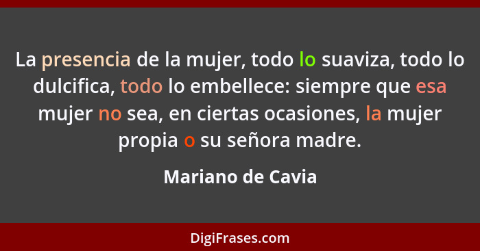 La presencia de la mujer, todo lo suaviza, todo lo dulcifica, todo lo embellece: siempre que esa mujer no sea, en ciertas ocasiones... - Mariano de Cavia