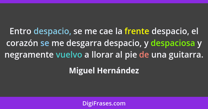 Entro despacio, se me cae la frente despacio, el corazón se me desgarra despacio, y despaciosa y negramente vuelvo a llorar al pie... - Miguel Hernández