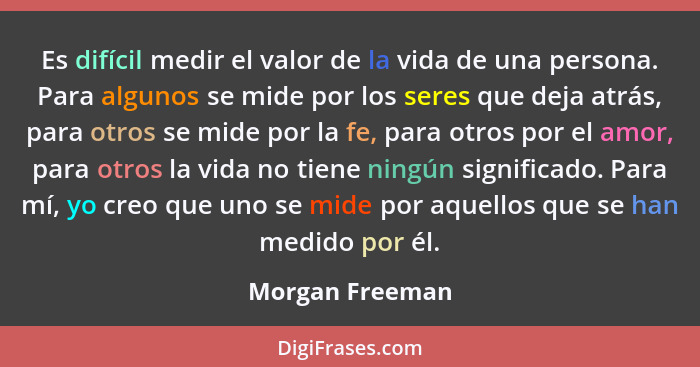 Es difícil medir el valor de la vida de una persona. Para algunos se mide por los seres que deja atrás, para otros se mide por la fe,... - Morgan Freeman