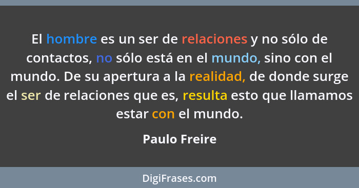 El hombre es un ser de relaciones y no sólo de contactos, no sólo está en el mundo, sino con el mundo. De su apertura a la realidad, de... - Paulo Freire