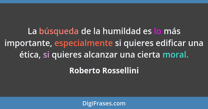 La búsqueda de la humildad es lo más importante, especialmente si quieres edificar una ética, si quieres alcanzar una cierta mora... - Roberto Rossellini