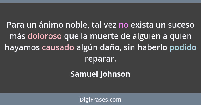 Para un ánimo noble, tal vez no exista un suceso más doloroso que la muerte de alguien a quien hayamos causado algún daño, sin haberl... - Samuel Johnson