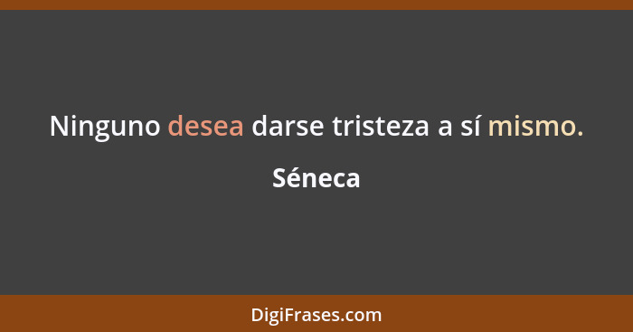 Ninguno desea darse tristeza a sí mismo.... - Séneca