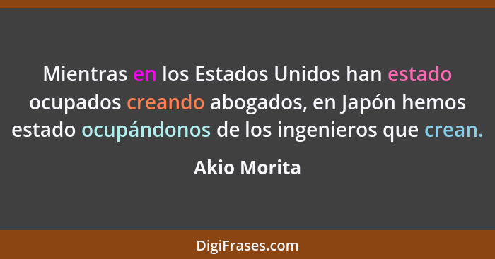 Mientras en los Estados Unidos han estado ocupados creando abogados, en Japón hemos estado ocupándonos de los ingenieros que crean.... - Akio Morita