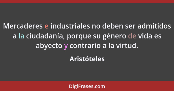 Mercaderes e industriales no deben ser admitidos a la ciudadanía, porque su género de vida es abyecto y contrario a la virtud.... - Aristóteles