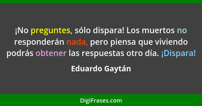 ¡No preguntes, sólo dispara! Los muertos no responderán nada, pero piensa que viviendo podrás obtener las respuestas otro día. ¡Dispa... - Eduardo Gaytán