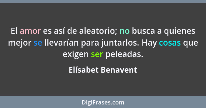 El amor es así de aleatorio; no busca a quienes mejor se llevarían para juntarlos. Hay cosas que exigen ser peleadas.... - Elísabet Benavent