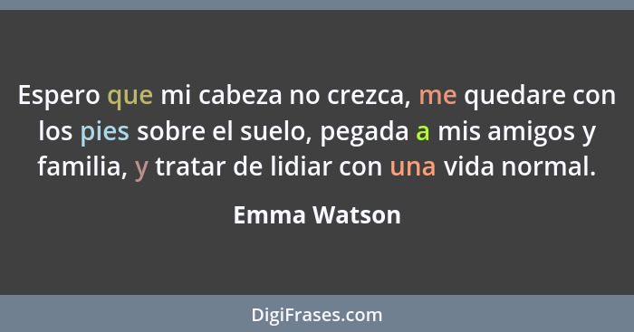 Espero que mi cabeza no crezca, me quedare con los pies sobre el suelo, pegada a mis amigos y familia, y tratar de lidiar con una vida n... - Emma Watson