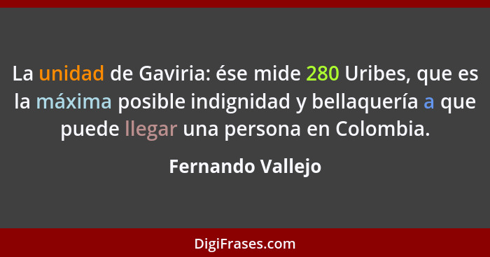 La unidad de Gaviria: ése mide 280 Uribes, que es la máxima posible indignidad y bellaquería a que puede llegar una persona en Colo... - Fernando Vallejo