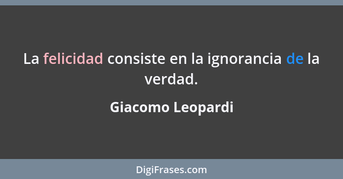 La felicidad consiste en la ignorancia de la verdad.... - Giacomo Leopardi